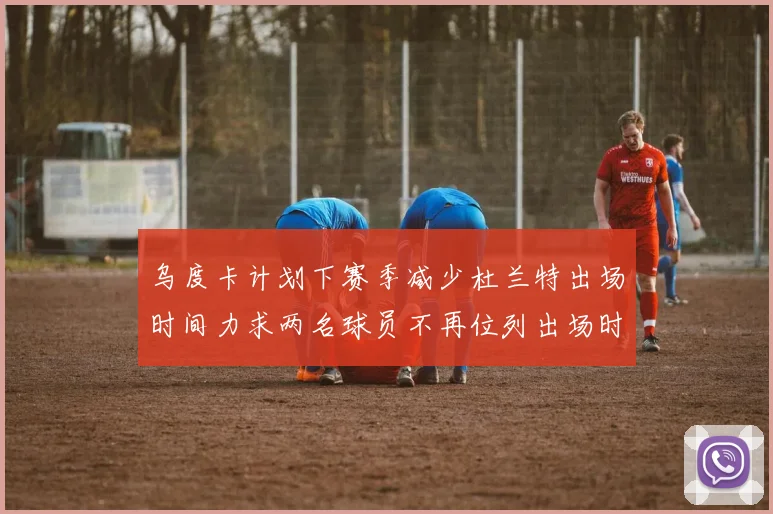 乌度卡计划下赛季减少杜兰特出场时间力求两名球员不再位列出场时间前五