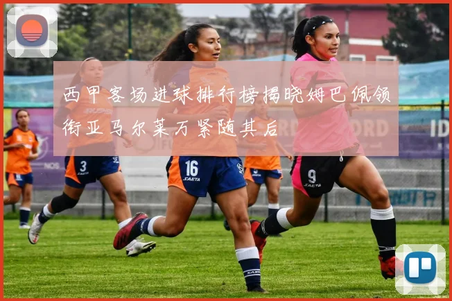 西甲客场进球排行榜揭晓姆巴佩领衔亚马尔莱万紧随其后