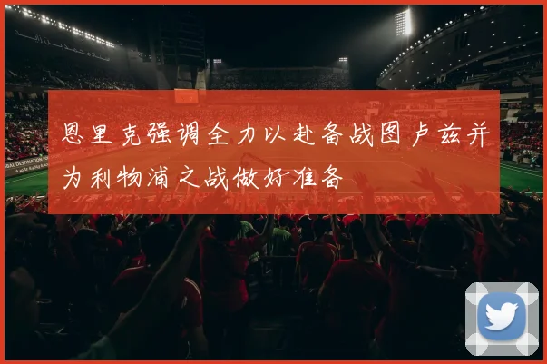 恩里克强调全力以赴备战图卢兹并为利物浦之战做好准备