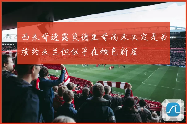 西米奇透露莫德里奇尚未决定是否续约米兰但似乎在物色新居