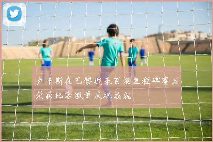 卢卡斯在巴黎迎来百场里程碑赛后荣获纪念徽章庆祝成就