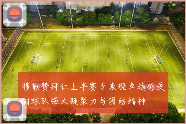 穆勒赞拜仁上半赛季表现卓越感受到球队强大凝聚力与团结精神