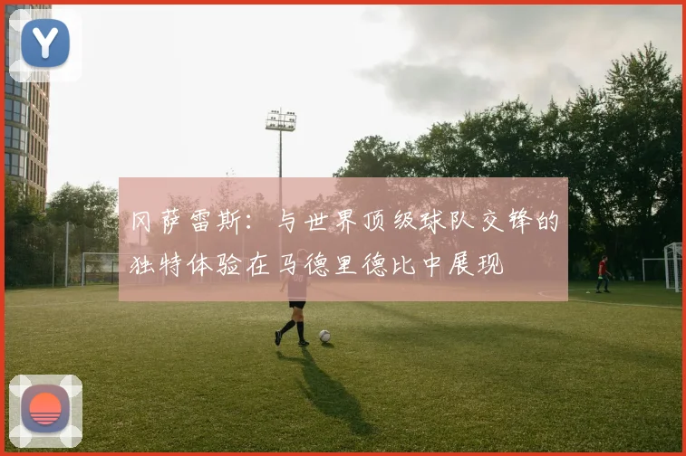 冈萨雷斯：与世界顶级球队交锋的独特体验在马德里德比中展现