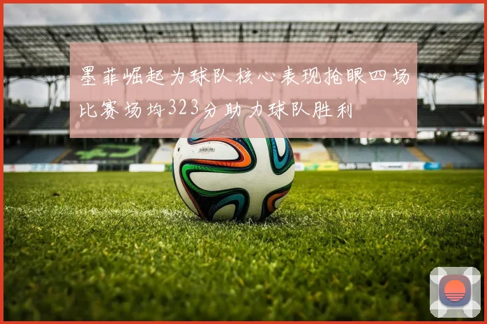 墨菲崛起为球队核心表现抢眼四场比赛场均323分助力球队胜利
