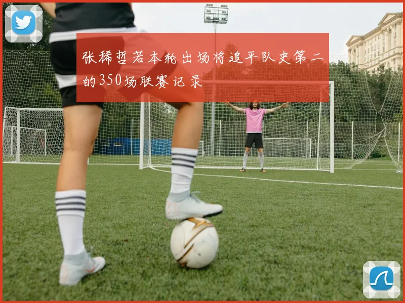 张稀哲若本轮出场将追平队史第二的350场联赛记录