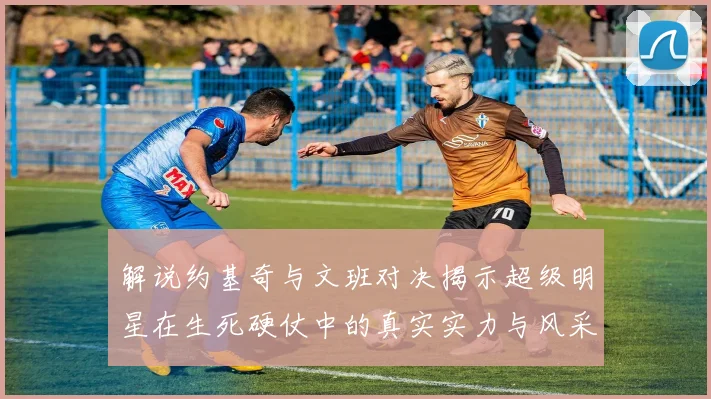解说约基奇与文班对决揭示超级明星在生死硬仗中的真实实力与风采