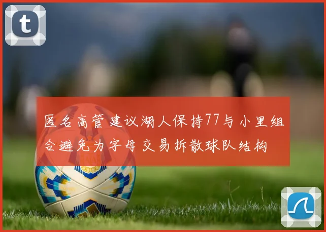 匿名高管建议湖人保持77与小里组合避免为字母交易拆散球队结构