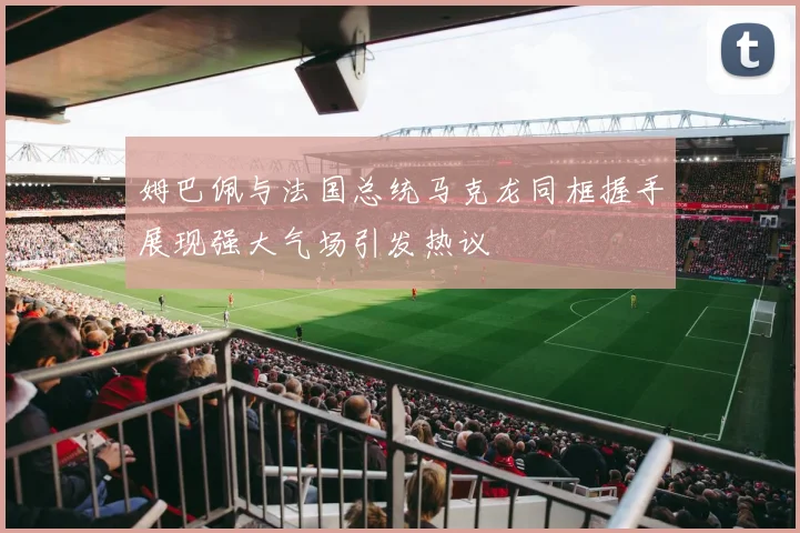 姆巴佩与法国总统马克龙同框握手展现强大气场引发热议