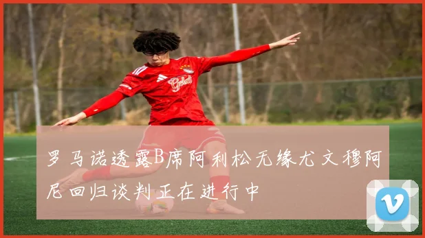 罗马诺透露B席阿利松无缘尤文穆阿尼回归谈判正在进行中