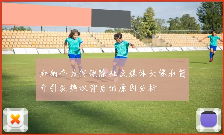 加纳乔为何删除社交媒体头像和简介引发热议背后的原因分析