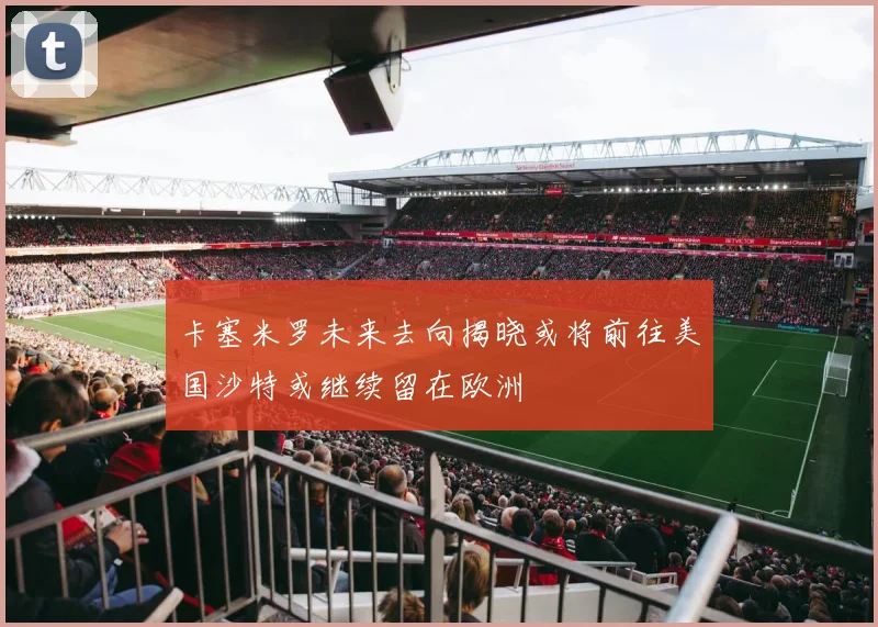 卡塞米罗未来去向揭晓或将前往美国沙特或继续留在欧洲