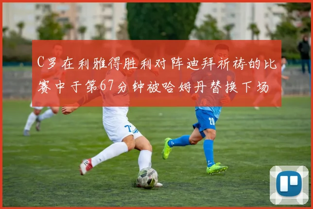 C罗在利雅得胜利对阵迪拜祈祷的比赛中于第67分钟被哈姆丹替换下场