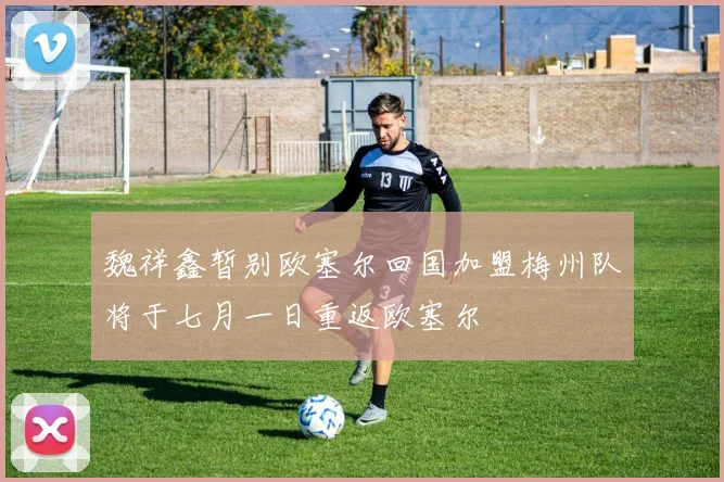 魏祥鑫暂别欧塞尔回国加盟梅州队将于七月一日重返欧塞尔