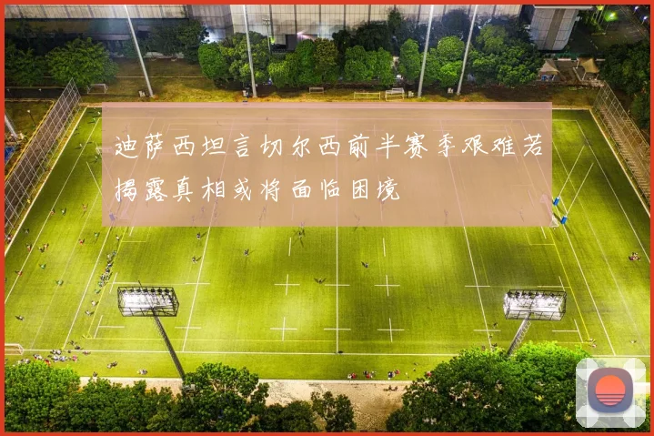 迪萨西坦言切尔西前半赛季艰难若揭露真相或将面临困境