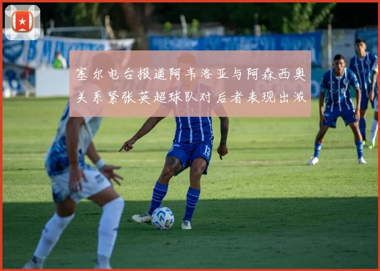 塞尔电台报道阿韦洛亚与阿森西奥关系紧张英超球队对后者表现出浓厚兴趣