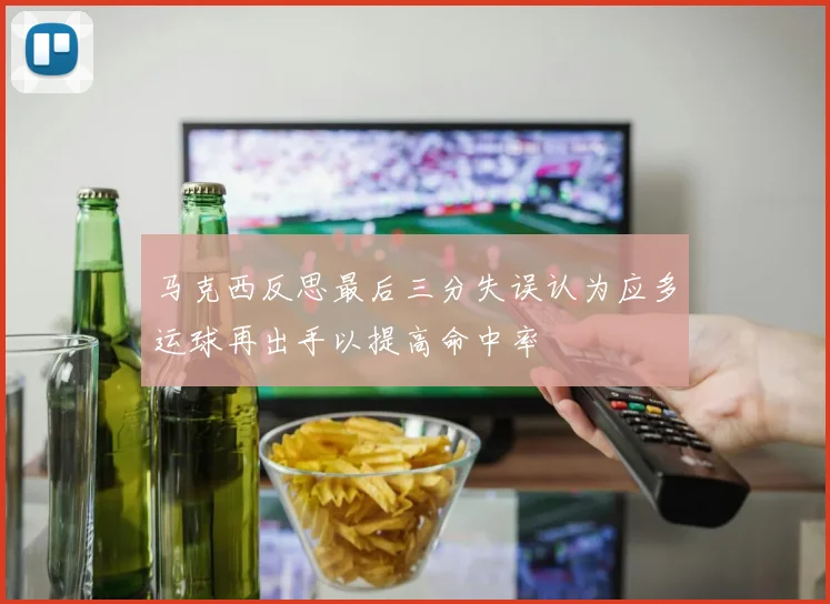 马克西反思最后三分失误认为应多运球再出手以提高命中率